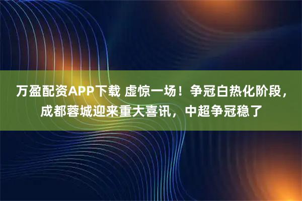 万盈配资APP下载 虚惊一场！争冠白热化阶段，成都蓉城迎来重大喜讯，中超争冠稳了