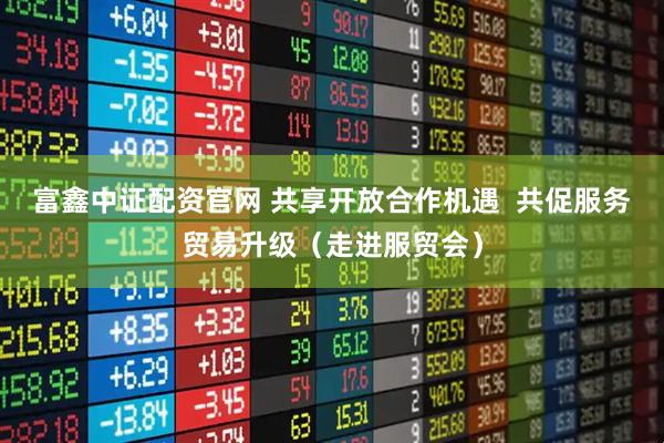 富鑫中证配资官网 共享开放合作机遇 共促服务贸易升级(走进服贸会)