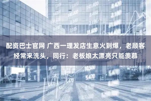 配资巴士官网 广西一理发店生意火到爆，老顾客经常来洗头，同行：老板娘太漂亮只能羡慕