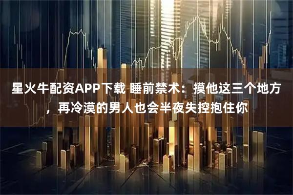 星火牛配资APP下载 睡前禁术:摸他这三个地方,再冷漠的男人也会半夜失控抱住你