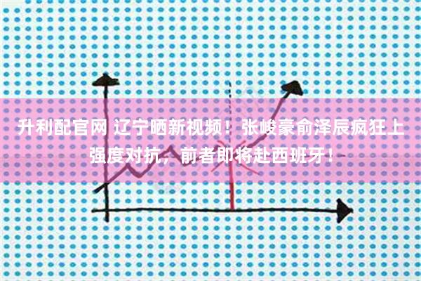 升利配官网 辽宁晒新视频!张峻豪俞泽辰疯狂上强度对抗,前者即将赴西班牙!