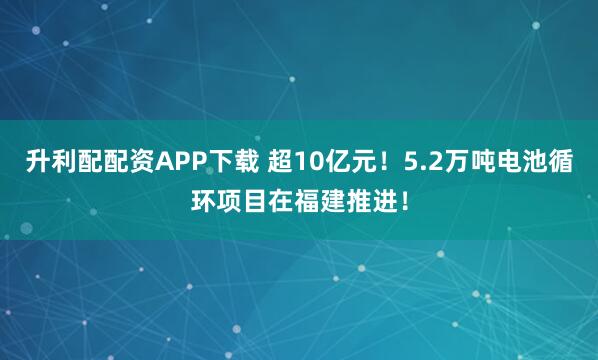 升利配配资APP下载 超10亿元！5.2万吨电池循环项目在福建推进！
