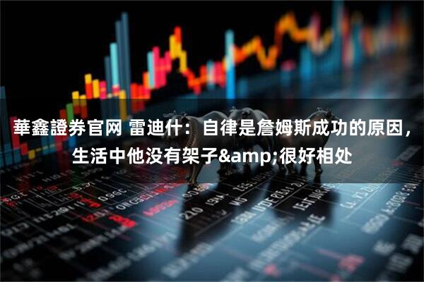 華鑫證券官网 雷迪什:自律是詹姆斯成功的原因,生活中他没有架子&很好相处