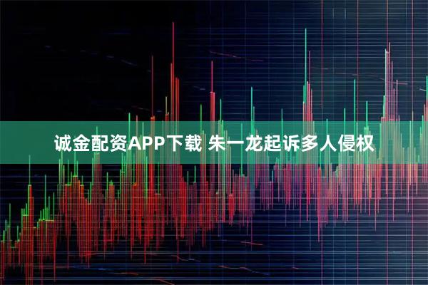 诚金配资APP下载 朱一龙起诉多人侵权