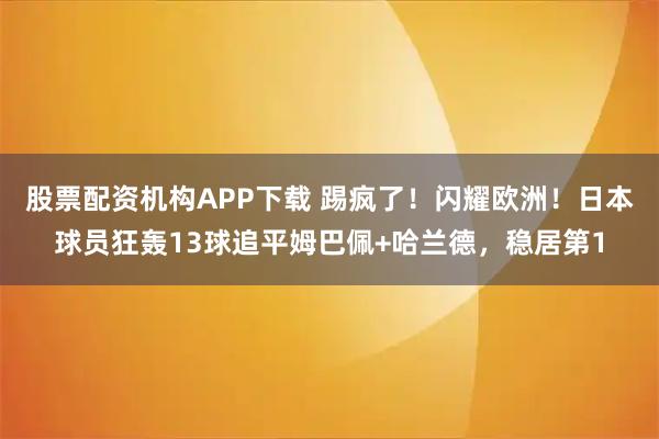 股票配资机构APP下载 踢疯了！闪耀欧洲！日本球员狂轰13球追平姆巴佩+哈兰德，稳居第1