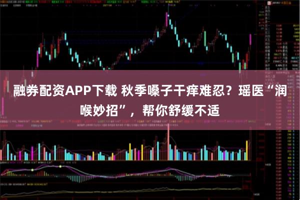 融券配资APP下载 秋季嗓子干痒难忍?瑶医“润喉妙招”,帮你舒缓不适