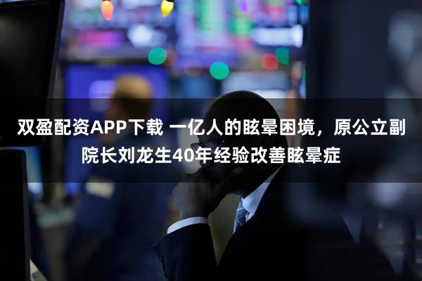 双盈配资APP下载 一亿人的眩晕困境，原公立副院长刘龙生40年经验改善眩晕症