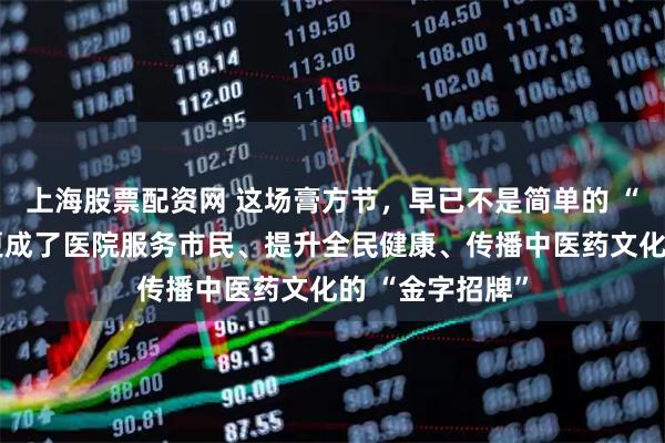 上海股票配资网 这场膏方节，早已不是简单的 “问诊开方”，更成了医院服务市民、提升全民健康、传播中医药文化的 “金字招牌”