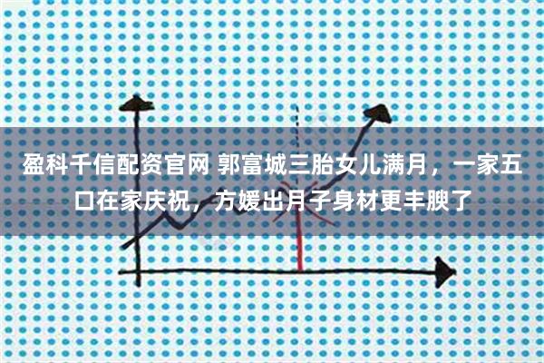 盈科千信配资官网 郭富城三胎女儿满月,一家五口在家庆祝,方媛出月子身材更丰腴了