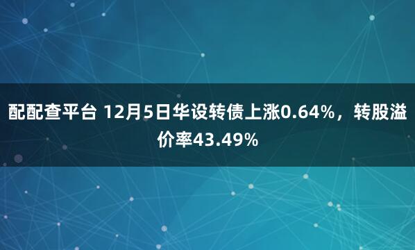 配配查平台 12月5日华设转债上涨0.64%，转股溢价率43.49%