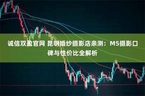 诚信双盈官网 昆明婚纱摄影店亲测：M5摄影口碑与性价比全解析