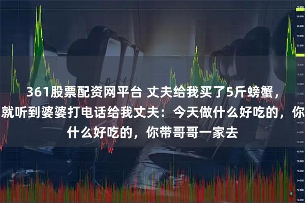 361股票配资网平台 丈夫给我买了5斤螃蟹，刚要动手煮，就听到婆婆打电话给我丈夫：今天做什么好吃的，你带哥哥一家去