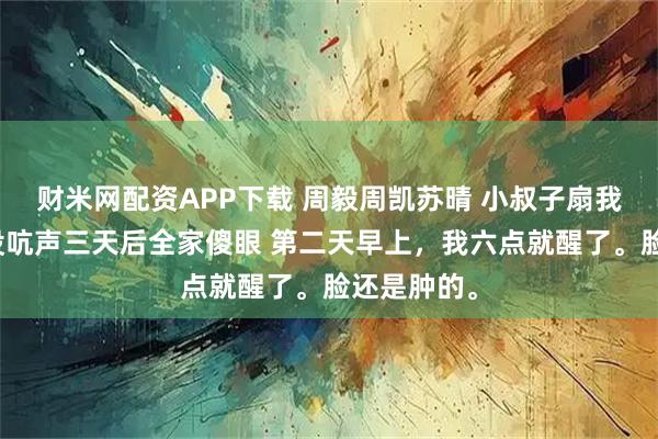 财米网配资APP下载 周毅周凯苏晴 小叔子扇我六耳光我没吭声三天后全家傻眼 第二天早上，我六点就醒了。脸还是肿的。