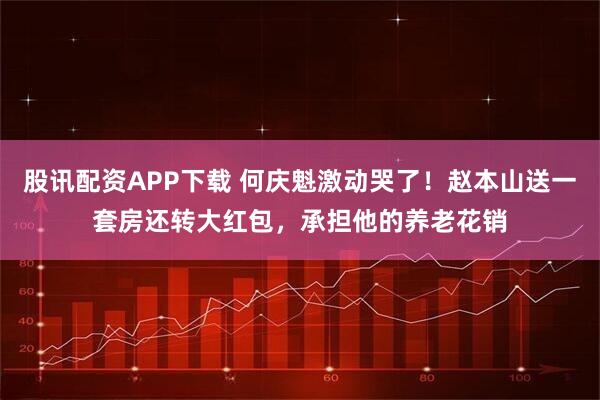 股讯配资APP下载 何庆魁激动哭了！赵本山送一套房还转大红包，承担他的养老花销