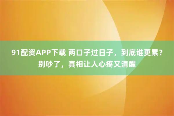91配资APP下载 两口子过日子，到底谁更累？别吵了，真相让人心疼又清醒