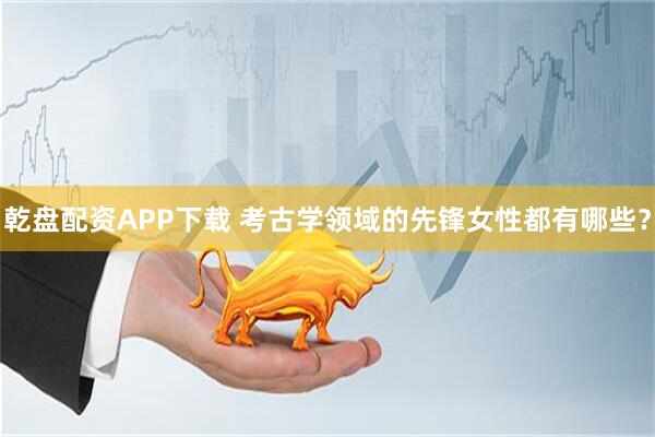 乾盘配资APP下载 考古学领域的先锋女性都有哪些？